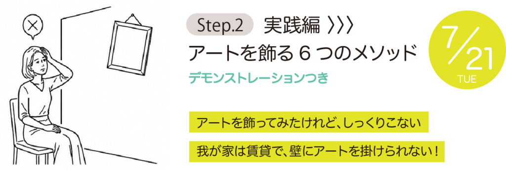 Step2【実践編】 アートを飾る6つのメソッド デモンストレーションつき
・アートを飾ってみたけれど、しっくりこない ・我が家は賃貸で、壁にアートを掛けられない！